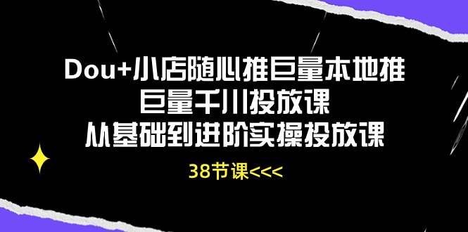 Dou+小店随心推巨量本地推巨量千川投放课，从基础到进阶实操投放课（38节）-乐优网创